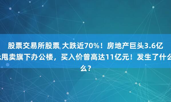股票交易所股票 大跌近70%！房地产巨头3.6亿元甩卖旗下办公楼，买入价曾高达11亿元！发生了什么？
