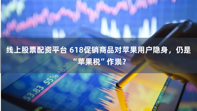 线上股票配资平台 618促销商品对苹果用户隐身，仍是“苹果税”作祟？