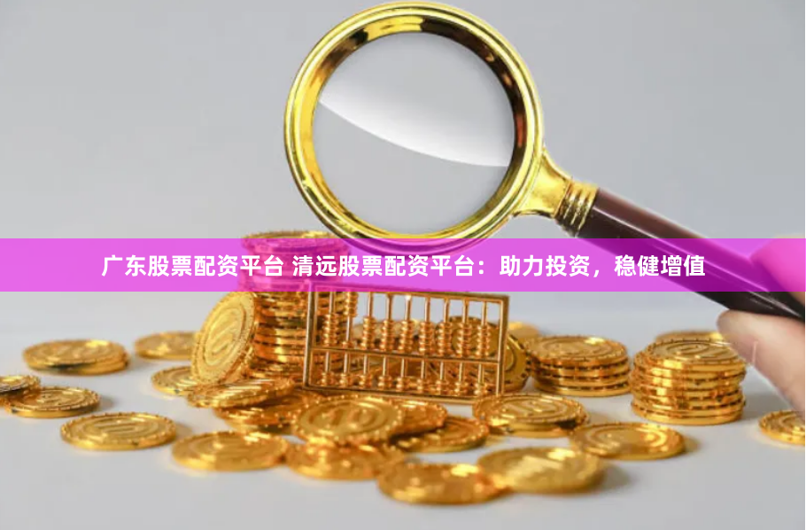 广东股票配资平台 清远股票配资平台：助力投资，稳健增值