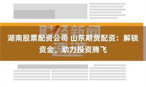 湖南股票配资公司 山东期货配资：解锁资金，助力投资腾飞