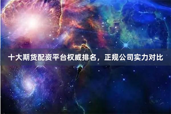 十大期货配资平台权威排名，正规公司实力对比